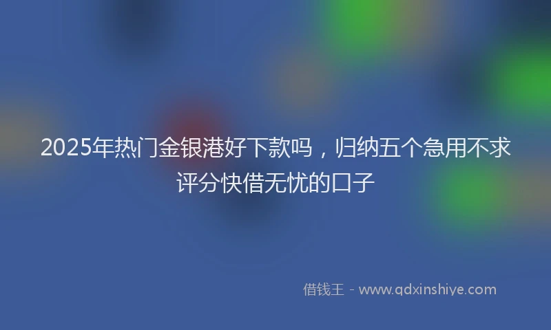 2025年热门金银港好下款吗,归纳五个急用不求评分快借无忧的口子