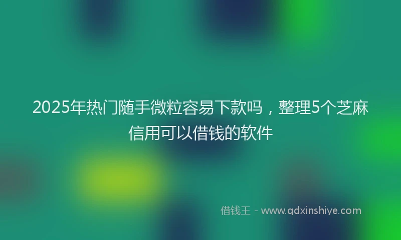 2025年热门随手微粒容易下款吗，整理5个芝麻信用可以借钱的软件