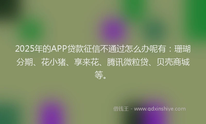 2025年的APP贷款征信不通过怎么办呢有：珊瑚分期、花小猪、享来花、腾讯微粒贷、贝壳商城等。