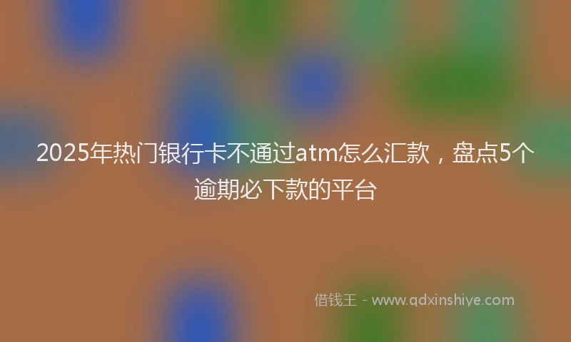 2025年热门银行卡不通过atm怎么汇款，盘点5个逾期必下款的平台