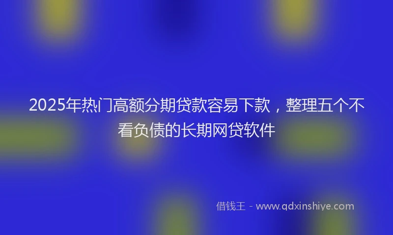 2025年热门高额分期贷款容易下款，整理五个不看负债的长期网贷软件