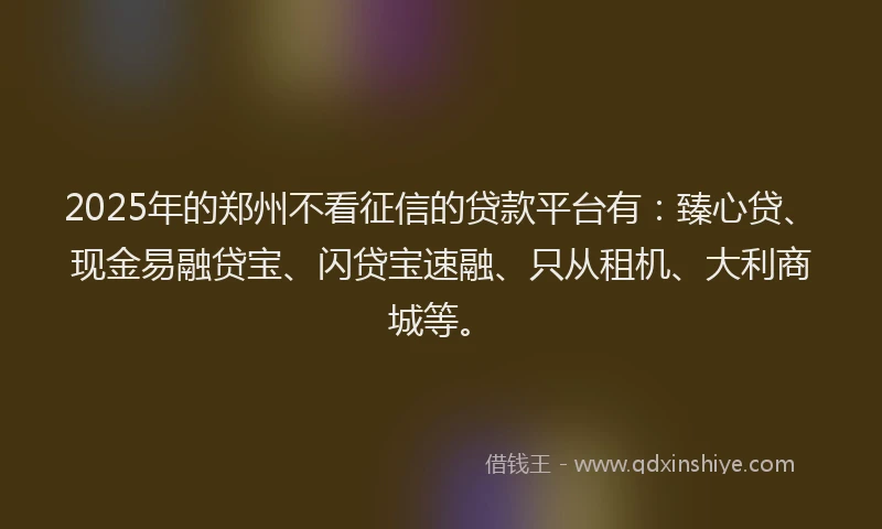 2025年的郑州不看征信的贷款平台有：臻心贷、现金易融贷宝、闪贷宝速融、只从租机、大利商城等。