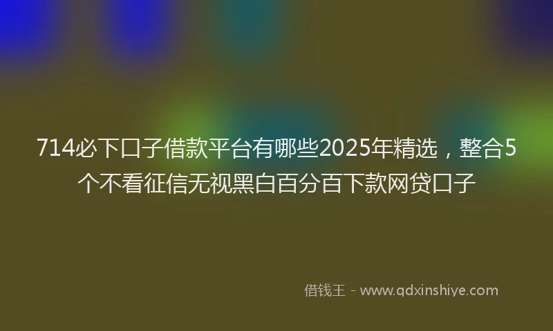 714必下口子借款平台有哪些2025年精选，整合5个不看征信无视黑白百分百下款网贷口子