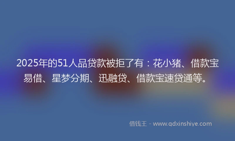 2025年的51人品贷款被拒了有：花小猪、借款宝易借、星梦分期、迅融贷、借款宝速贷通等。