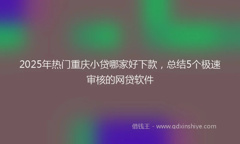 2025年热门重庆小贷哪家好下款，总结5个极速审核的网贷软件