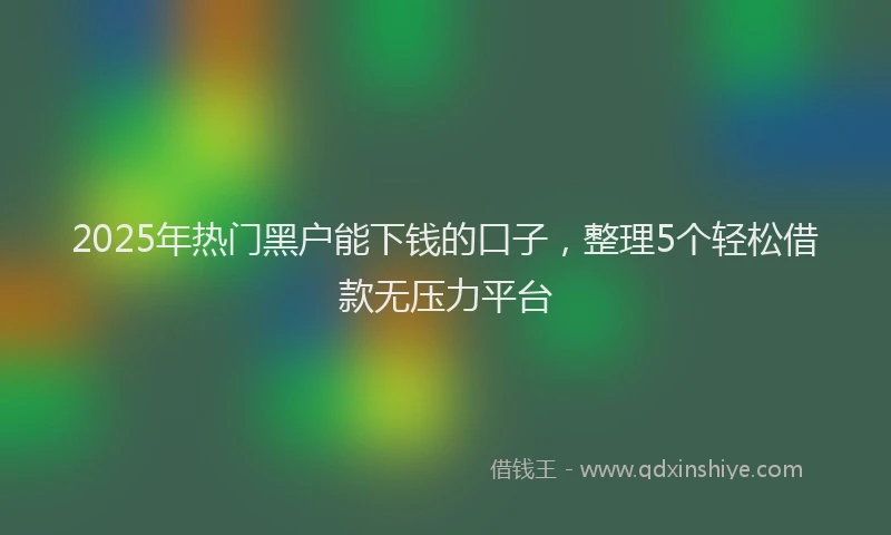 2025年热门黑户能下钱的口子，整理5个轻松借款无压力平台