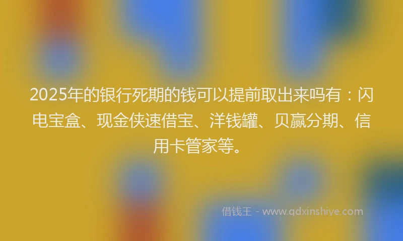 2025年的银行死期的钱可以提前取出来吗有:闪电宝盒、现金侠速借宝、洋钱罐、贝赢分期、信用卡管家等。