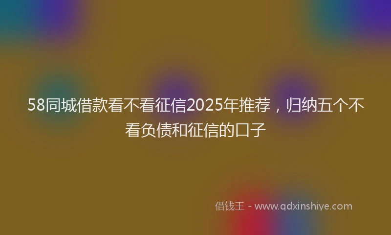 58同城借款看不看征信2025年推荐，归纳五个不看负债和征信的口子