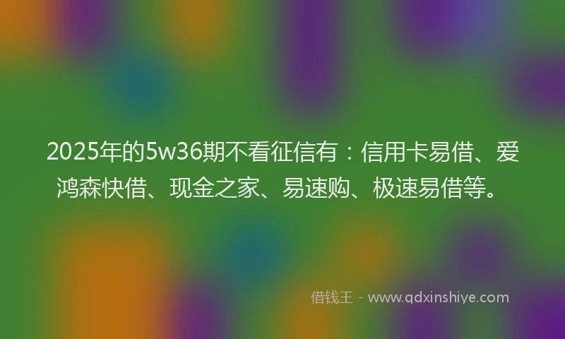 2025年的5w36期不看征信有：信用卡易借、爱鸿森快借、现金之家、易速购、极速易借等。