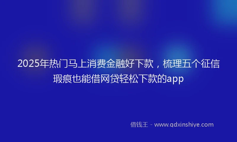 2025年热门马上消费金融好下款，梳理五个征信瑕疵也能借网贷轻松下款的app