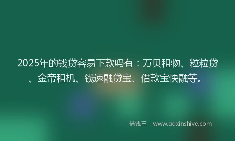 2025年的钱贷容易下款吗有:万贝租物、粒粒贷、金帝租机、钱速融贷宝、借款宝快融等。
