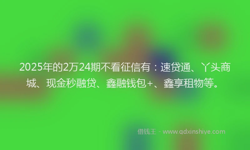 2025年的2万24期不看征信有：速贷通、丫头商城、现金秒融贷、鑫融钱包+、鑫享租物等。