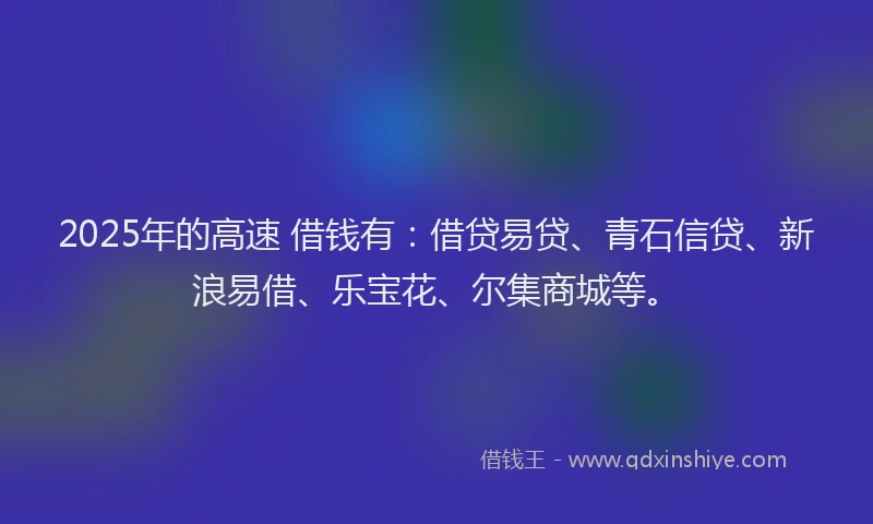 2025年的高速 借钱有：借贷易贷、青石信贷、新浪易借、乐宝花、尔集商城等。