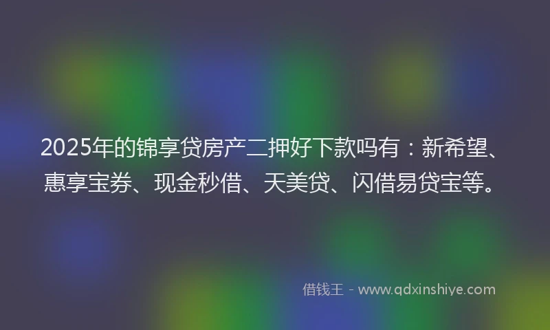 2025年的锦享贷房产二押好下款吗有：新希望、惠享宝券、现金秒借、天美贷、闪借易贷宝等。