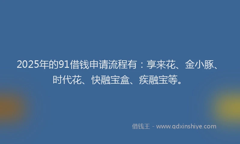 2025年的91借钱申请流程有：享来花、金小豚、时代花、快融宝盒、疾融宝等。