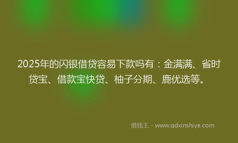 2025年的闪银借贷容易下款吗有：金满满、省时贷宝、借款宝快贷、柚子分期、鹿优选等。