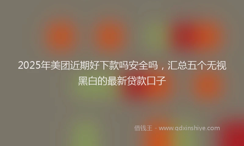 2025年美团近期好下款吗安全吗，汇总五个无视黑白的最新贷款口子