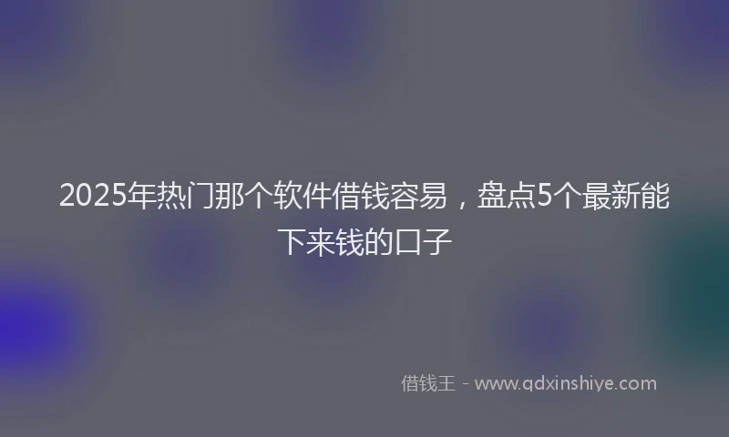 2025年热门那个软件借钱容易，盘点5个最新能下来钱的口子