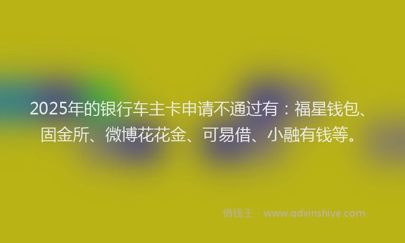 2025年的银行车主卡申请不通过有：福星钱包、固金所、微博花花金、可易借、小融有钱等。