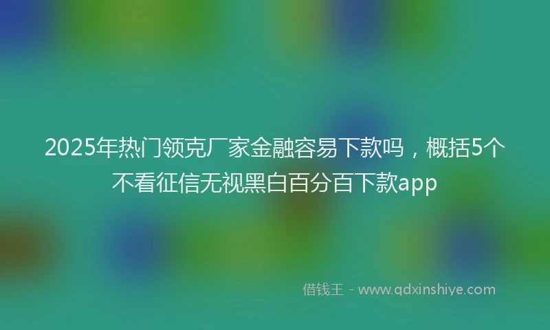 2025年热门领克厂家金融容易下款吗，概括5个不看征信无视黑白百分百下款app