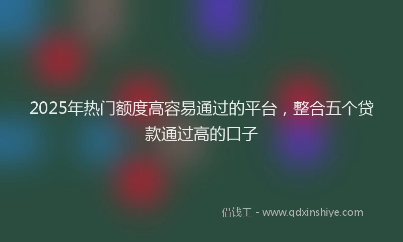 2025年热门额度高容易通过的平台，整合五个贷款通过高的口子