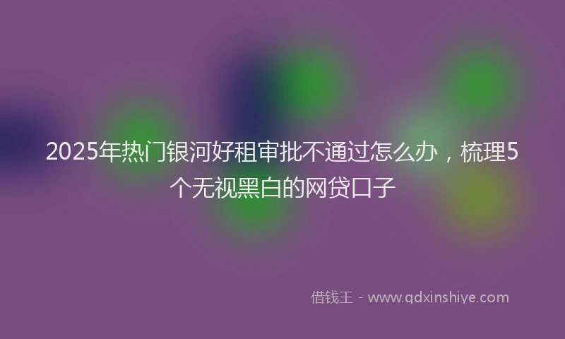 2025年热门银河好租审批不通过怎么办，梳理5个无视黑白的网贷口子