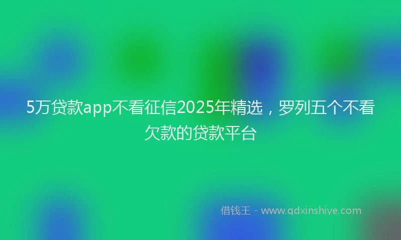 5万贷款app不看征信2025年精选，罗列五个不看欠款的贷款平台