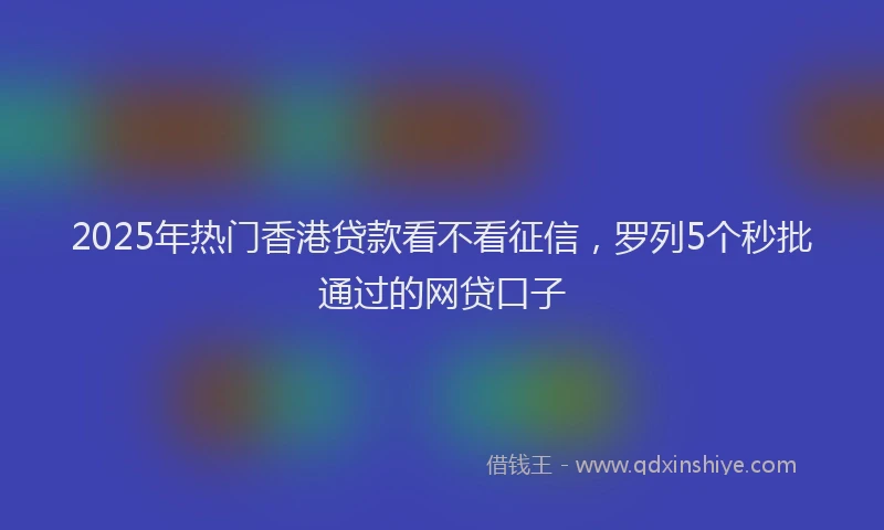 2025年热门香港贷款看不看征信，罗列5个秒批通过的网贷口子
