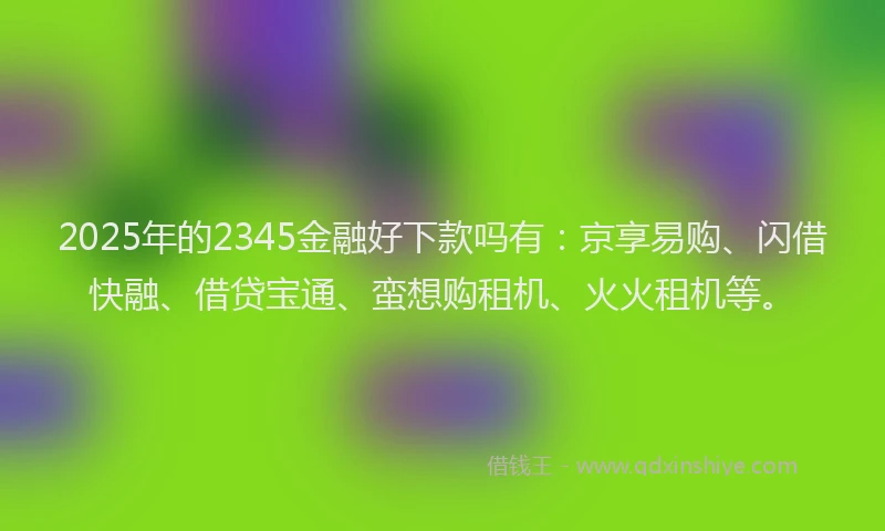 2025年的2345金融好下款吗有：京享易购、闪借快融、借贷宝通、蛮想购租机、火火租机等。