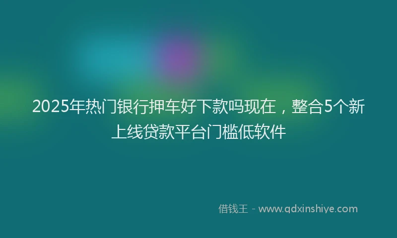2025年热门银行押车好下款吗现在，整合5个新上线贷款平台门槛低软件
