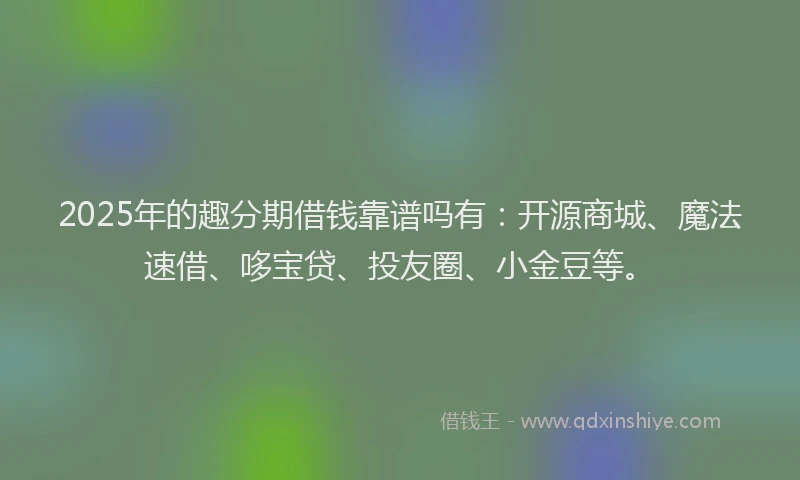 2025年的趣分期借钱靠谱吗有：开源商城、魔法速借、哆宝贷、投友圈、小金豆等。