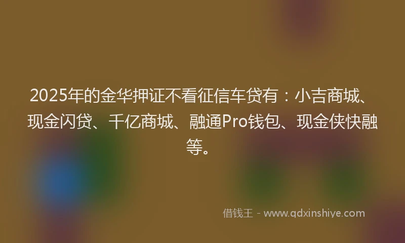 2025年的金华押证不看征信车贷有：小吉商城、现金闪贷、千亿商城、融通Pro钱包、现金侠快融等。