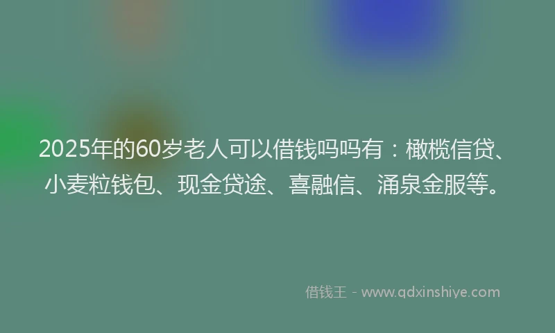 2025年的60岁老人可以借钱吗吗有：橄榄信贷、小麦粒钱包、现金贷途、喜融信、涌泉金服等。