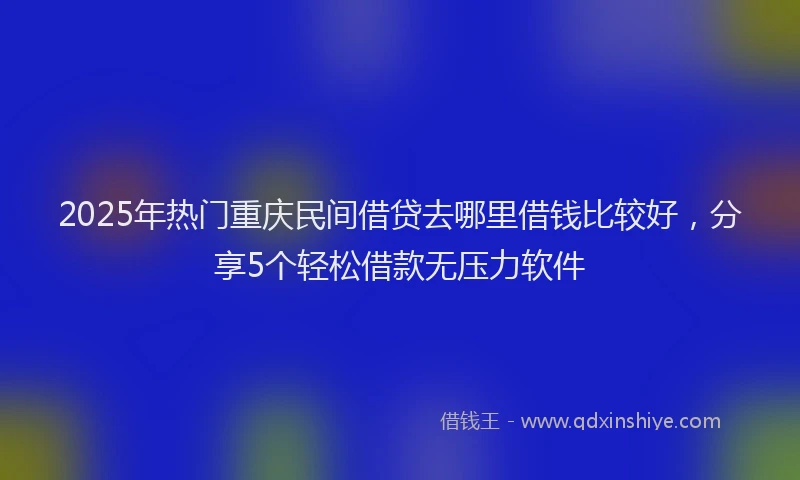 2025年热门重庆民间借贷去哪里借钱比较好，分享5个轻松借款无压力软件