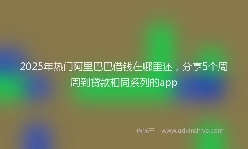 2025年热门阿里巴巴借钱在哪里还，分享5个周周到贷款相同系列的app