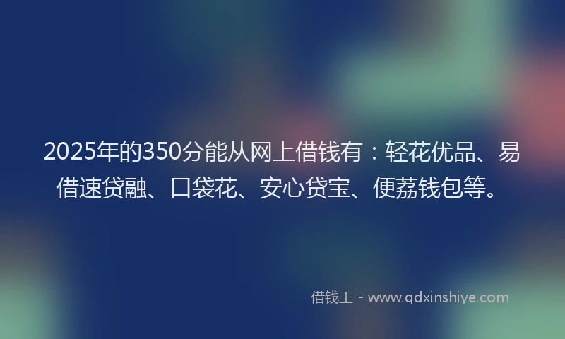 2025年的350分能从网上借钱有：轻花优品、易借速贷融、口袋花、安心贷宝、便荔钱包等。