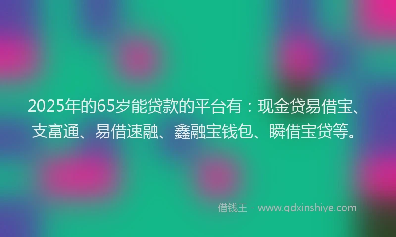 2025年的65岁能贷款的平台有：现金贷易借宝、支富通、易借速融、鑫融宝钱包、瞬借宝贷等。