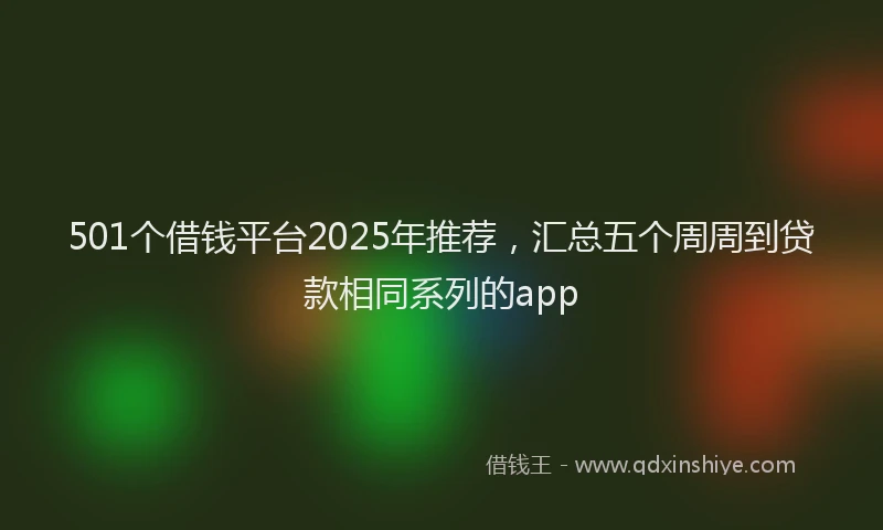 501个借钱平台2025年推荐，汇总五个周周到贷款相同系列的app
