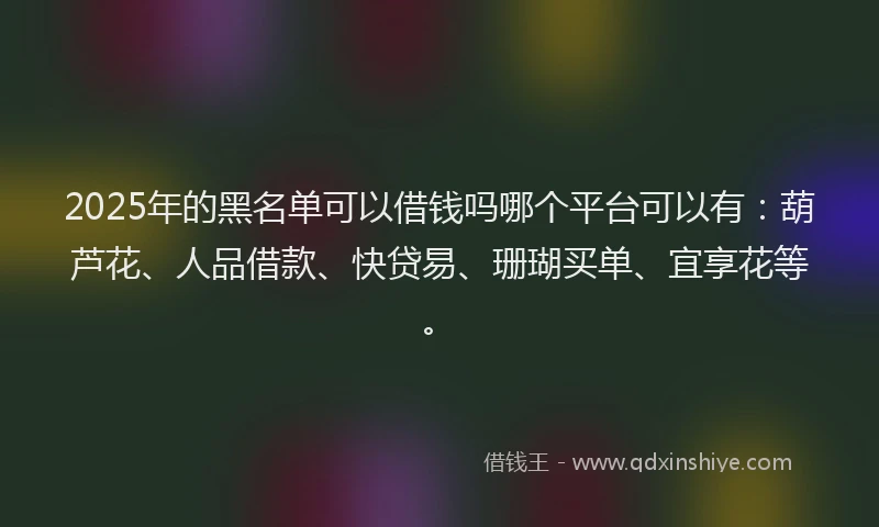 2025年的黑名单可以借钱吗哪个平台可以有：葫芦花、人品借款、快贷易、珊瑚买单、宜享花等。