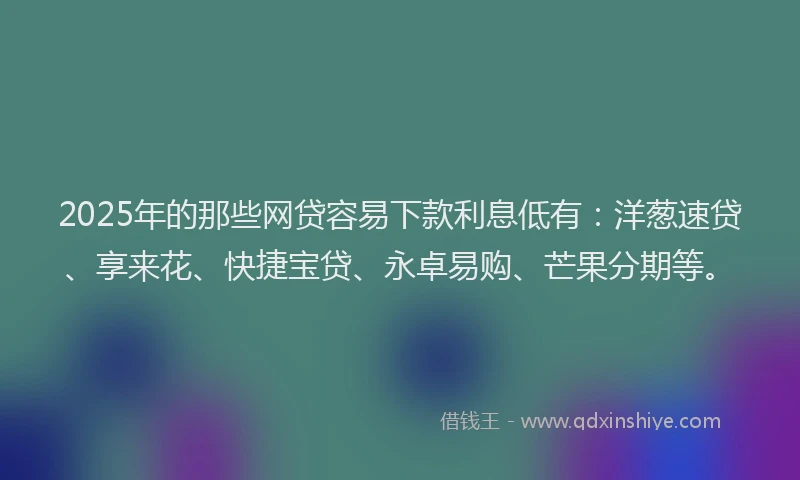 2025年的那些网贷容易下款利息低有：洋葱速贷、享来花、快捷宝贷、永卓易购、芒果分期等。