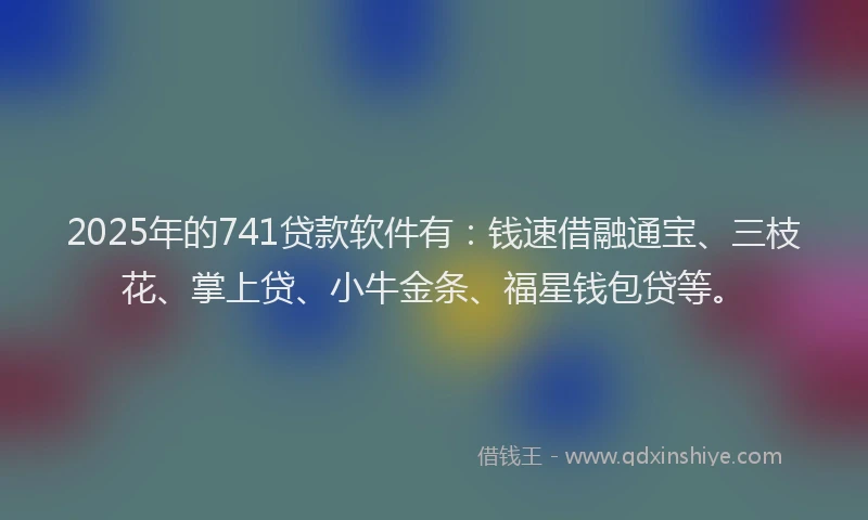 2025年的741贷款软件有：钱速借融通宝、三枝花、掌上贷、小牛金条、福星钱包贷等。