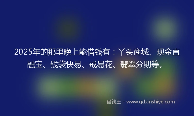 2025年的那里晚上能借钱有：丫头商城、现金直融宝、钱袋快易、戒易花、翡翠分期等。
