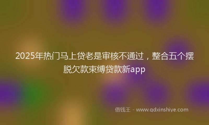 2025年热门马上贷老是审核不通过，整合五个摆脱欠款束缚贷款新app