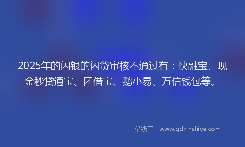 2025年的闪银的闪贷审核不通过有：快融宝、现金秒贷通宝、团借宝、鹅小易、万信钱包等。