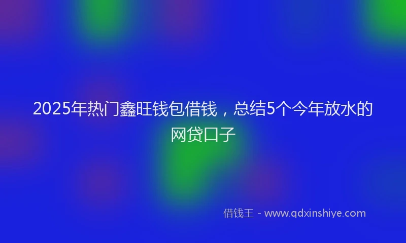 2025年热门鑫旺钱包借钱，总结5个今年放水的网贷口子