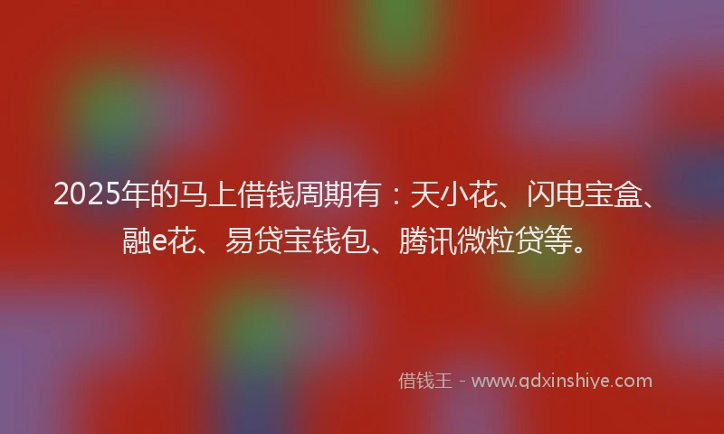 2025年的马上借钱周期有：天小花、闪电宝盒、融e花、易贷宝钱包、腾讯微粒贷等。