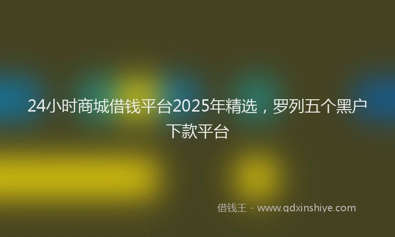 24小时商城借钱平台2025年精选，罗列五个黑户下款平台