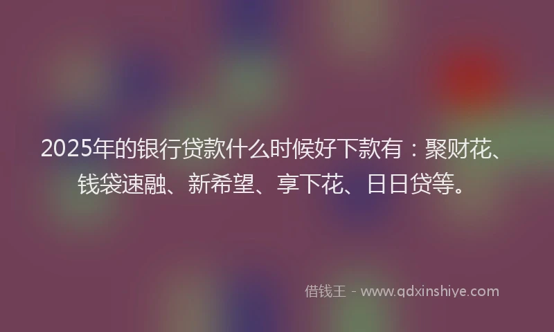 2025年的银行贷款什么时候好下款有:聚财花、钱袋速融、新希望、享下花、日日贷等。
