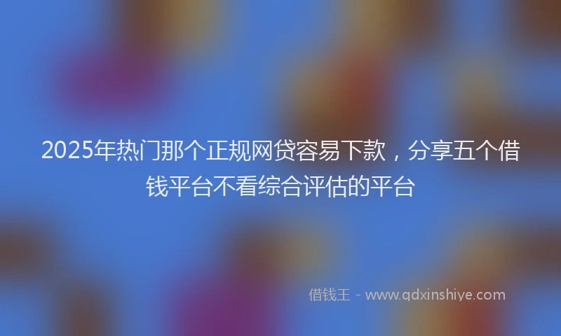 2025年热门那个正规网贷容易下款，分享五个借钱平台不看综合评估的平台
