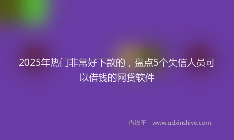 2025年热门非常好下款的，盘点5个失信人员可以借钱的网贷软件
